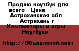 Продаю ноутбук для всего › Цена ­ 14 000 - Астраханская обл., Астрахань г. Компьютеры и игры » Ноутбуки   